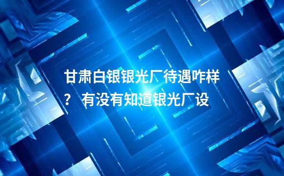 甘肃白银银光厂待遇咋样？ 有没有知道银光厂设